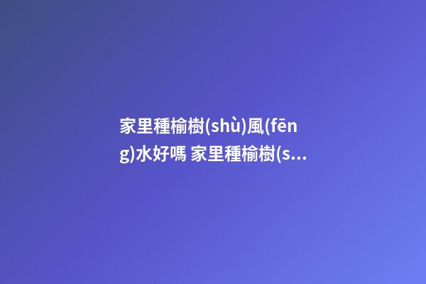 家里種榆樹(shù)風(fēng)水好嗎 家里種榆樹(shù)風(fēng)水禁忌